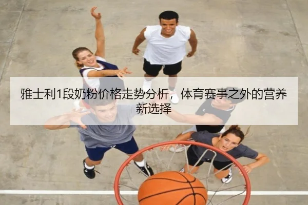 雅士利1段奶粉价格走势分析，体育赛事之外的营养新选择